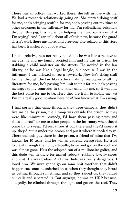 There was an officer that worked there, she fell in love with me. We had a romantic relationship going on. She started doing stuff for me, she’s bringing stuff in for me, she’s passing out my zines to other prisoners in the infirmary for me. I’m radicalizing prisoners through this pig, this pig who’s helping me now. You know what P’ saying? And I can talk about all of this now, because the guard doesn’t work there anymore, and everyone else related to this story has been transferred out of state..  I had a relative, he’s not really blood but he was like a relative to me cuz me and my family adopted him and he was in prison for stabbing a child molester on the streets. He worked in the law library, so he was like a legal-beagle, but because I was in the infirmary I was allowed to see a law-clerk. Now he’s doing stuff for me, through the law library he’s making free copies of all my literature for me, he’s passing ‘em unit to unit for me, he’s passing messages to my comrades in the other units for me, so it was like the best place for me to be. Here they are tryin to isolate me, yet P’ in a really good position here now! You know what I’m saying?  I had porters that came through, they were campers, they didn’t live inside the prison, their camp was outside the prison, so they were like minimum custody, Id have them passing notes and zines and stuff for me to other people in the infirmary when they’d come by to sweep. I’d just throw it out there and they’d sweep it up, they’d put it under the broom and put it where it needed to go. There was this guy there in the prison, a friend of mine that P’ve known for 10 years, and he was an extreme escape risk. He tried to crawl through the light, allegedly, twice and got on the roof and was almost gone. He’s the adopted son of a millionaire golfer, and this dude was in there for armed robbery, robbing jewelry stores and shit. He was badass. And this dude was really dangerous, I loved him. We were gonna go on some shit together, that didn’t happen cuz someone snitched on us when they thought they heard us cutting through something, and so they raided us, they raided our cells and separated us. But anyways, he was on HRP because, allegedly, he climbed through the light and got on the roof. They  17 